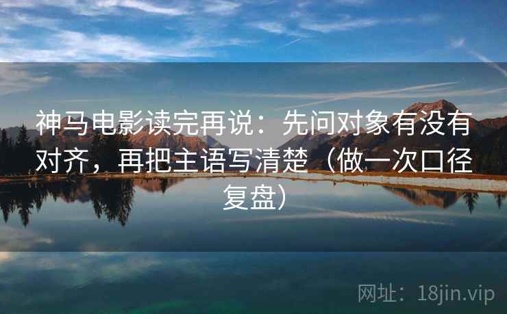 神马电影读完再说：先问对象有没有对齐，再把主语写清楚（做一次口径复盘）