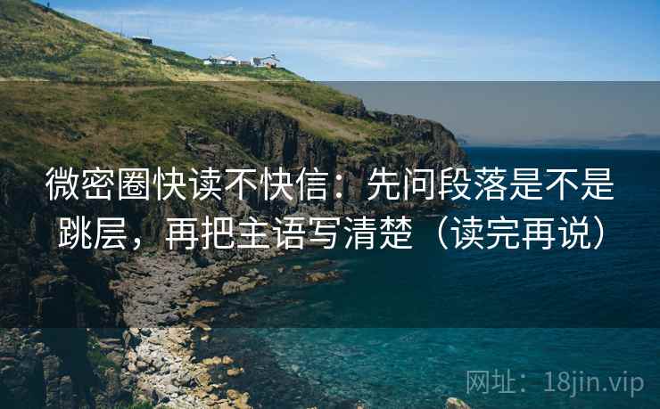 微密圈快读不快信：先问段落是不是跳层，再把主语写清楚（读完再说）