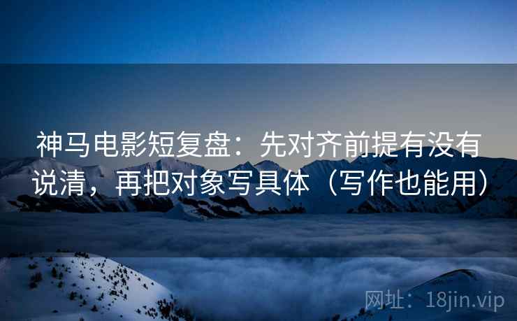 神马电影短复盘：先对齐前提有没有说清，再把对象写具体（写作也能用）