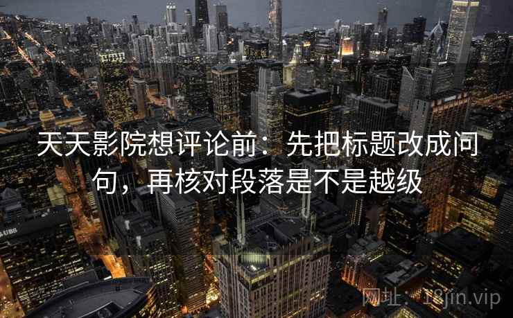 天天影院想评论前：先把标题改成问句，再核对段落是不是越级