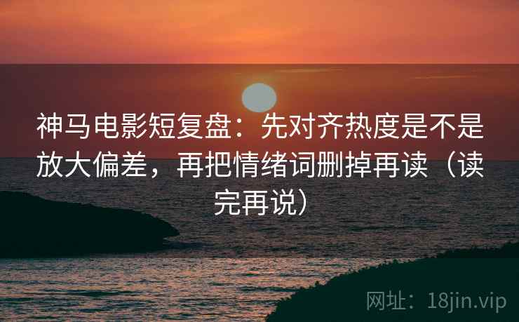 神马电影短复盘：先对齐热度是不是放大偏差，再把情绪词删掉再读（读完再说）