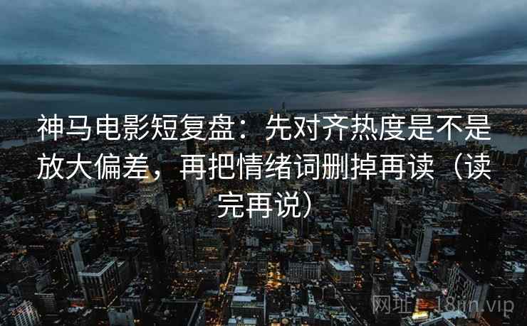 神马电影短复盘：先对齐热度是不是放大偏差，再把情绪词删掉再读（读完再说）