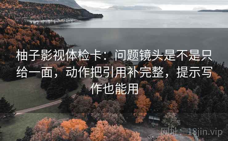 柚子影视体检卡：问题镜头是不是只给一面，动作把引用补完整，提示写作也能用