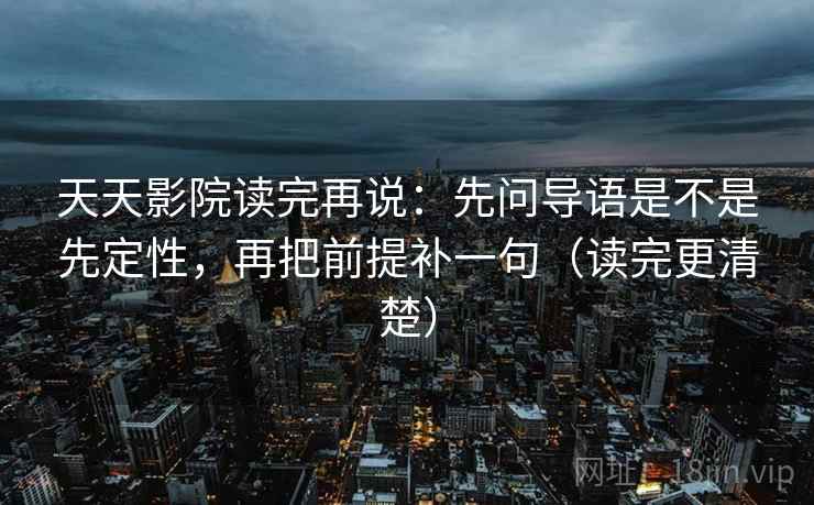 天天影院读完再说：先问导语是不是先定性，再把前提补一句（读完更清楚）