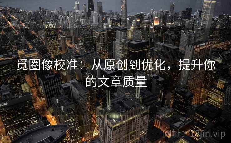 觅圈像校准：从原创到优化，提升你的文章质量