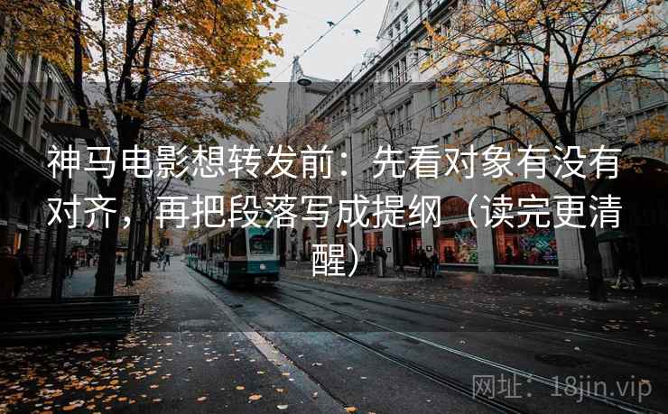 神马电影想转发前：先看对象有没有对齐，再把段落写成提纲（读完更清醒）