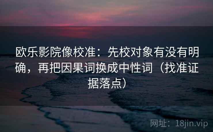 欧乐影院像校准：先校对象有没有明确，再把因果词换成中性词（找准证据落点）
