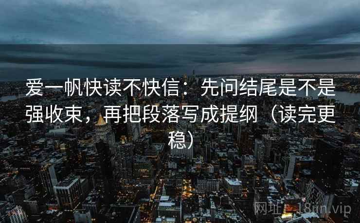 爱一帆快读不快信：先问结尾是不是强收束，再把段落写成提纲（读完更稳）