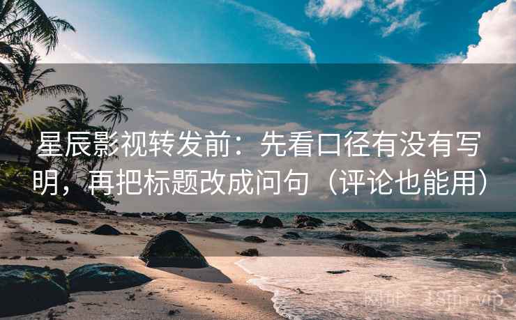 星辰影视转发前：先看口径有没有写明，再把标题改成问句（评论也能用）