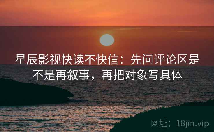 星辰影视快读不快信：先问评论区是不是再叙事，再把对象写具体