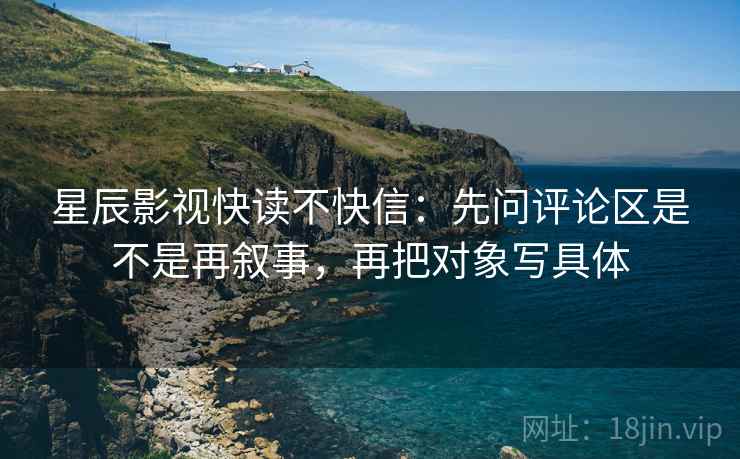 星辰影视快读不快信：先问评论区是不是再叙事，再把对象写具体