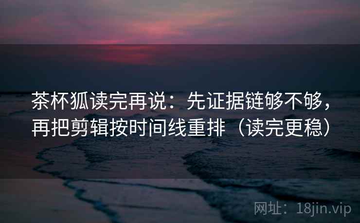 茶杯狐读完再说：先证据链够不够，再把剪辑按时间线重排（读完更稳）