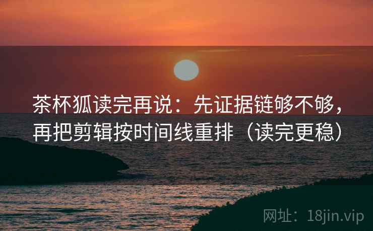 茶杯狐读完再说：先证据链够不够，再把剪辑按时间线重排（读完更稳）