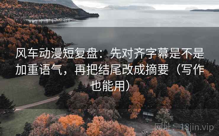 风车动漫短复盘：先对齐字幕是不是加重语气，再把结尾改成摘要（写作也能用）