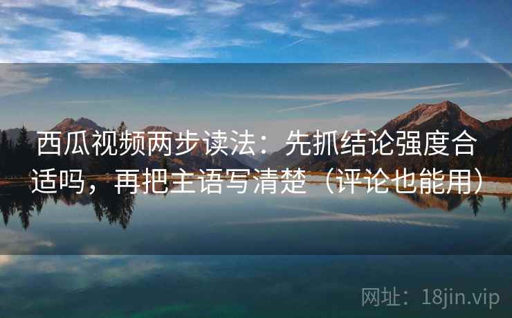 西瓜视频两步读法：先抓结论强度合适吗，再把主语写清楚（评论也能用）