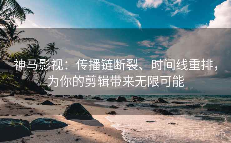 神马影视：传播链断裂、时间线重排，为你的剪辑带来无限可能