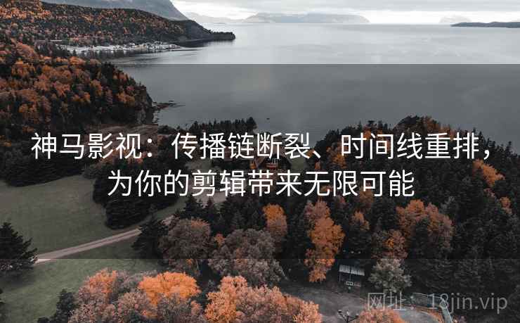 神马影视：传播链断裂、时间线重排，为你的剪辑带来无限可能
